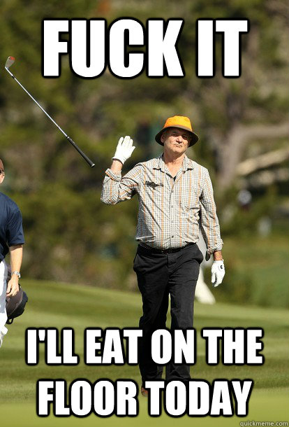 FUCK IT I'll eat on the floor today  Bill Murray