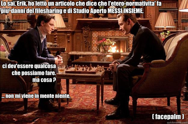 Lo sai, Erik, ho letto un articolo che dice che l'etero-normativita' fa piu' danni del filesharing e di Studio Aperto MESSI INSIEME. 
 ci dev'essere qualcosa che possiamo fare. 
ma cosa ?  ... non mi viene in mente niente.  ( facepalm ) - Lo sai, Erik, ho letto un articolo che dice che l'etero-normativita' fa piu' danni del filesharing e di Studio Aperto MESSI INSIEME. 
 ci dev'essere qualcosa che possiamo fare. 
ma cosa ?  ... non mi viene in mente niente.  ( facepalm )  Interessi comuni