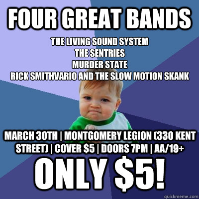 Four great bands Only $5! The Living Sound System
The Sentries
Murder State
Rick Smithvario and The Slow Motion Skank March 30th | Montgomery Legion (330 Kent Street) | Cover $5 | Doors 7pm | AA/19+ - Four great bands Only $5! The Living Sound System
The Sentries
Murder State
Rick Smithvario and The Slow Motion Skank March 30th | Montgomery Legion (330 Kent Street) | Cover $5 | Doors 7pm | AA/19+  Success Kid