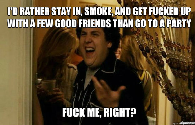 i'd rather stay in, smoke, and get fucked up with a few good friends than go to a party  FUCK ME, RIGHT? - i'd rather stay in, smoke, and get fucked up with a few good friends than go to a party  FUCK ME, RIGHT?  fuck me right