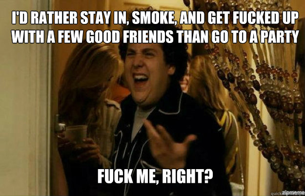 i'd rather stay in, smoke, and get fucked up with a few good friends than go to a party  FUCK ME, RIGHT?  fuck me right