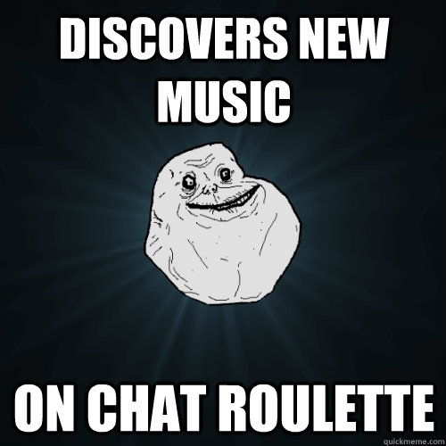 Discovers new music on chat roulette  Forever Alone