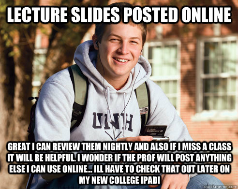 Lecture slides posted online Great i can review them nightly and also if i miss a class it will be helpful. I wonder if the prof will post anything else i can use online... ill have to check that out later on my new college ipad! - Lecture slides posted online Great i can review them nightly and also if i miss a class it will be helpful. I wonder if the prof will post anything else i can use online... ill have to check that out later on my new college ipad!  College Freshman