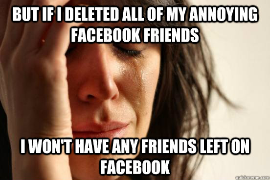 but If I deleted all of my annoying Facebook friends I won't have any friends left on facebook  First World Problems