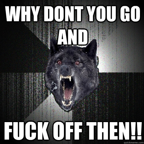 Why dont you Go and Fuck off then!!  Insanity Wolf