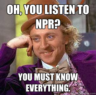 Oh, you listen to npr? you must know everything.  Condescending Wonka