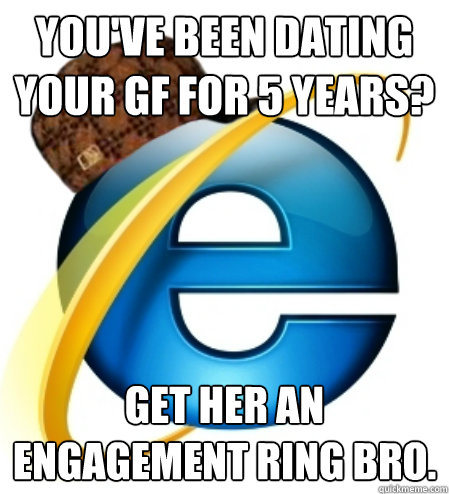 You've been dating your gf for 5 years? Get her an engagement ring bro.  Scumbag Internet Explorer