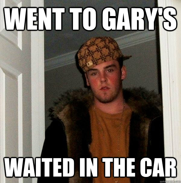 Went to gary's waited in the car  Scumbag Steve