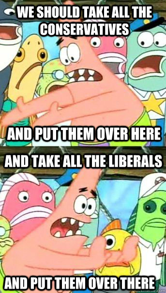 We should take all the conservatives and put them over here And take all the LIberals and put them over there - We should take all the conservatives and put them over here And take all the LIberals and put them over there  Patrick Star