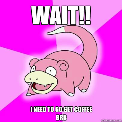 WAIT!! I need to go get coffee
Brb  Slowpoke