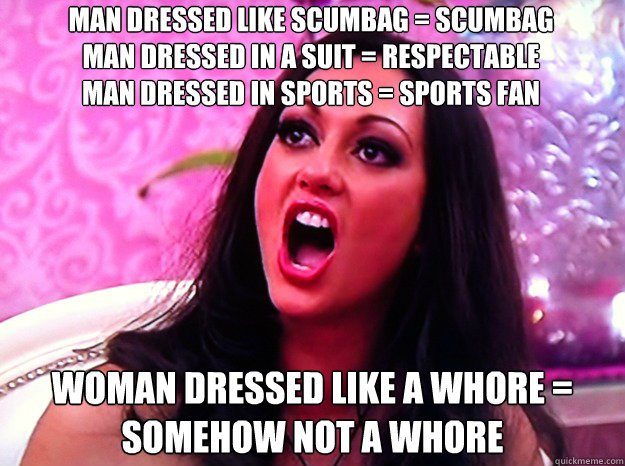 man dressed like scumbag = scumbag                man dressed in a suit = respectable                     man dressed in sports = sports fan woman dressed like a whore = somehow not a whore  Feminist Nazi