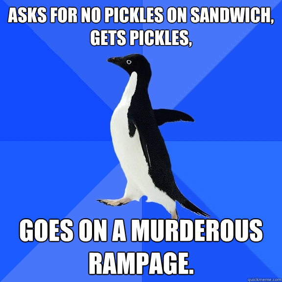 asks for no pickles on sandwich, gets pickles, goes on a murderous rampage.  Socially Awkward Penguin
