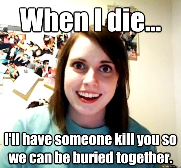 When I die... I'll have someone kill you so we can be buried together.  Overly Attached Girlfriend