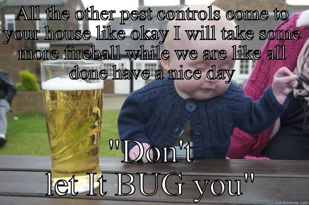 ALL THE OTHER PEST CONTROLS COME TO YOUR HOUSE LIKE OKAY I WILL TAKE SOME MORE FIREBALL WHILE WE ARE LIKE ALL DONE HAVE A NICE DAY 