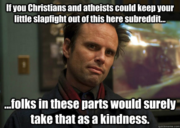 If you Christians and atheists could keep your little slapfight out of this here subreddit... ...folks in these parts would surely take that as a kindness. - If you Christians and atheists could keep your little slapfight out of this here subreddit... ...folks in these parts would surely take that as a kindness.  Misc