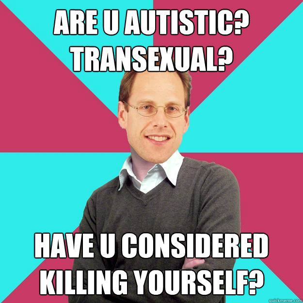 are u autistic? transexual? have u considered killing yourself?  