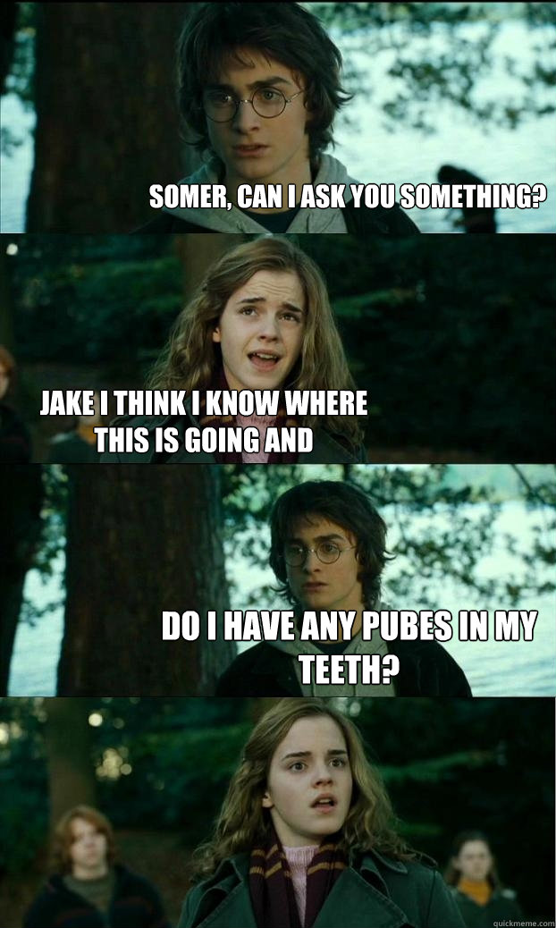 somer, can i ask you something? jake i think i know where this is going and do i have any pubes in my teeth?  Horny Harry