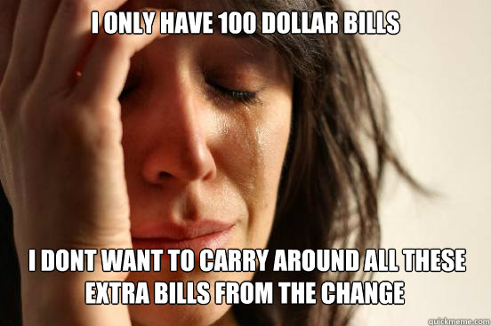 I only have 100 dollar bills  I dont want to carry around all these extra bills from the change   First World Problems