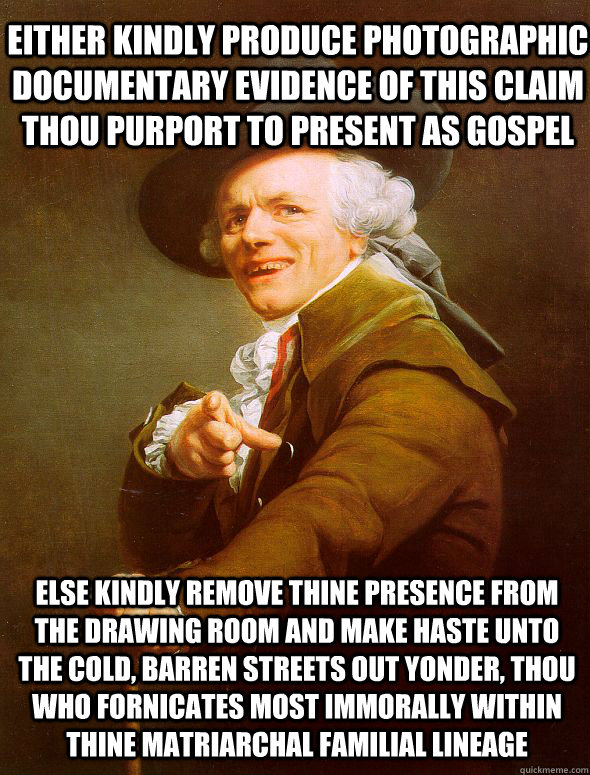 Either kindly produce photographic documentary evidence of this claim thou purport to present as Gospel  else kindly remove thine presence from the drawing room and make haste unto the cold, barren streets out yonder, thou who fornicates most immorally wi  Joseph Ducreux