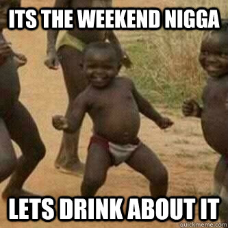 Its the weekend nigga Lets Drink about it  Its friday niggas