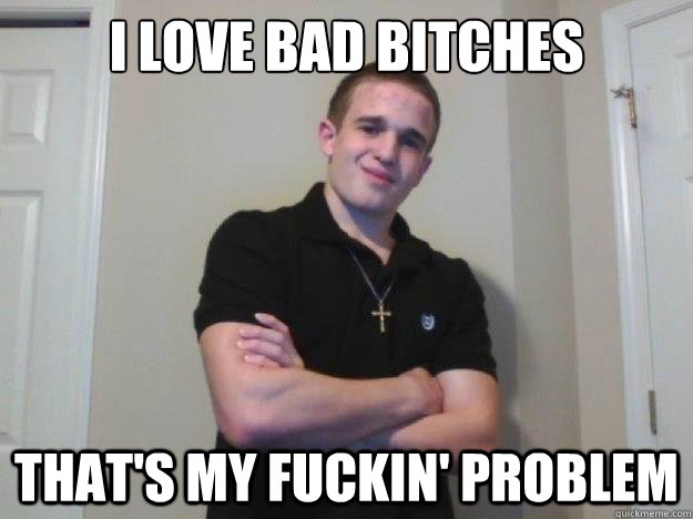 I love bad bitches that's my fuckin' problem  