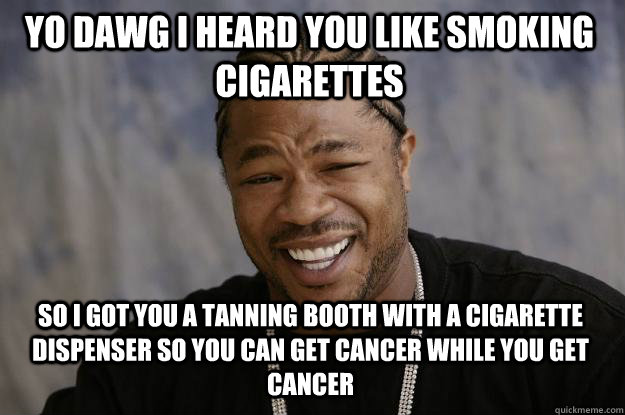 YO DAWG I HEARD YOU LIKE SMOKING CIGARETTES SO I GOT YOU A TANNING BOOTH WITH A CIGARETTE DISPENSER SO YOU CAN GET CANCER WHILE YOU GET CANCER  Xzibit meme