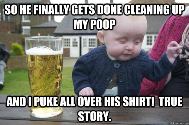 So he finally gets done cleaning up my poop and I puke all over his shirt!  True story.   drunk baby