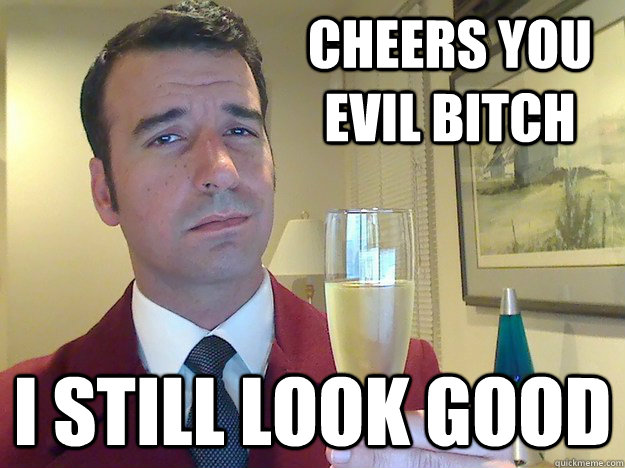 cheers you evil bitch I still look good  Fabulous Divorced Guy