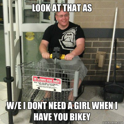 Look at that as W/E i dont need a girl when i have you bikey  