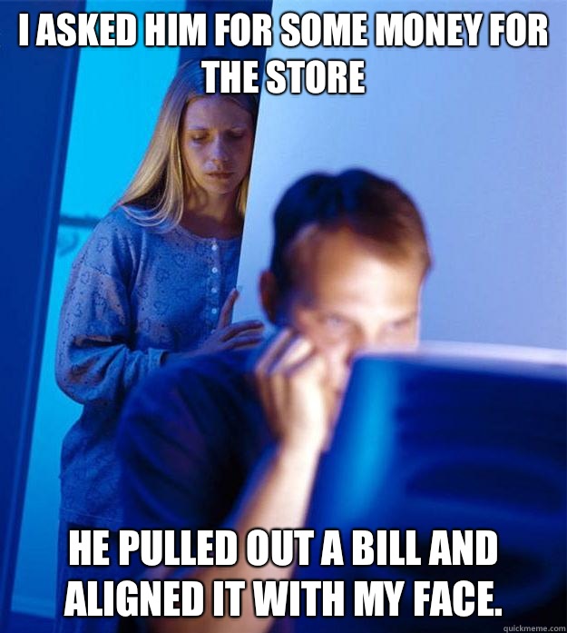 I asked him for some money for the store He pulled out a bill and aligned it with my face.  Redditors Wife
