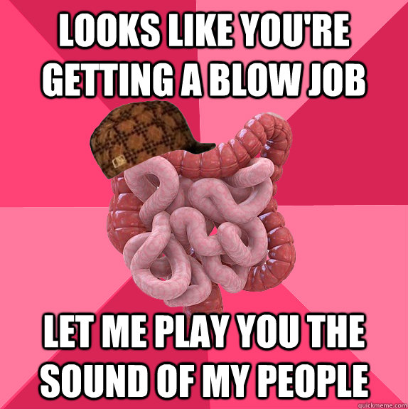 LOOKS LIKE YOU'RE GETTING A BLOW JOB LET ME PLAY YOU THE SOUND OF MY PEOPLE  Scumbag Intestines
