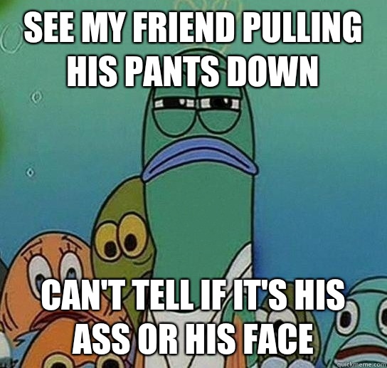 see my friend pulling his pants down can't tell if it's his ass or his face  Serious fish SpongeBob