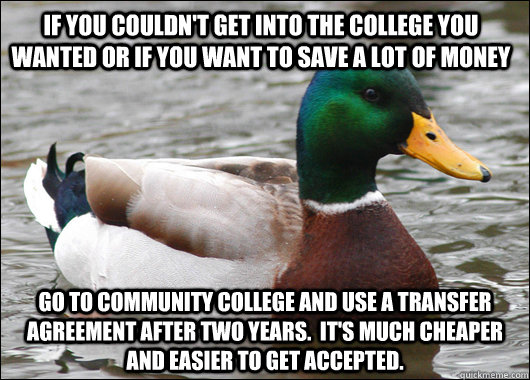 If you couldn't get into the college you wanted or if you want to save a lot of money Go to community college and use a transfer agreement after two years.  It's much cheaper and easier to get accepted. - If you couldn't get into the college you wanted or if you want to save a lot of money Go to community college and use a transfer agreement after two years.  It's much cheaper and easier to get accepted.  Actual Advice Mallard