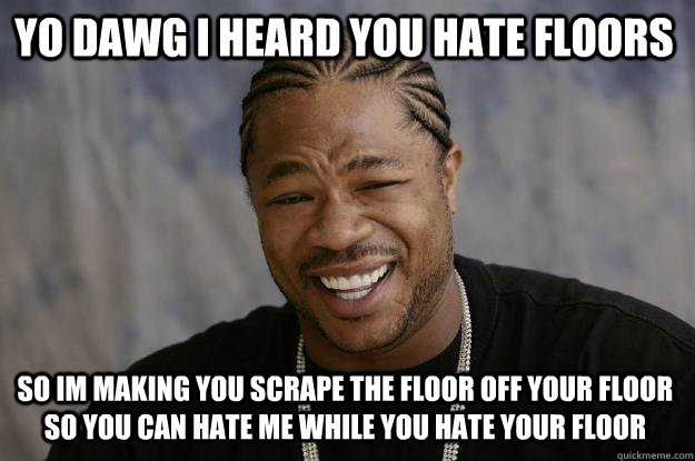 yo dawg i heard you hate floors so im making you scrape the floor off your floor so you can hate me while you hate your floor  Xzibit meme