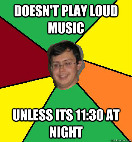 Doesn't Play loud music unless its 11:30 at night  