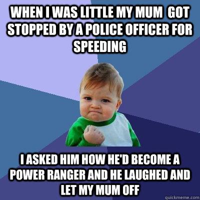 When I was little my mum  got stopped by a police officer for speeding I asked him how he'd become a power ranger and he laughed and let my mum off  Success Kid