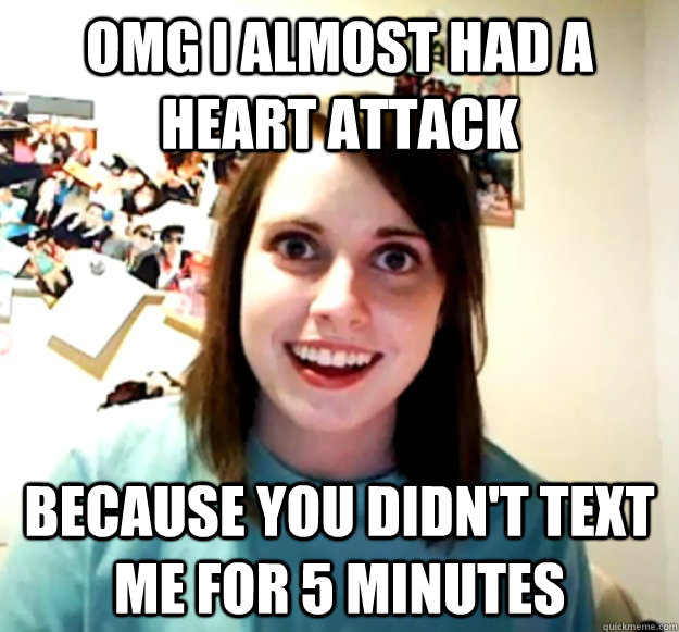 omg i almost had a heart attack because you didn't text me for 5 minutes  Overly Attached Girlfriend