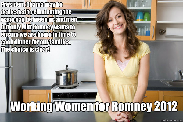 Working Women for Romney 2012 President Obama may be dedicated to eliminating the wage gap between us and men but only Mitt Romney wants to ensure we are home in time to cook dinner for our families.  The choice is clear!  