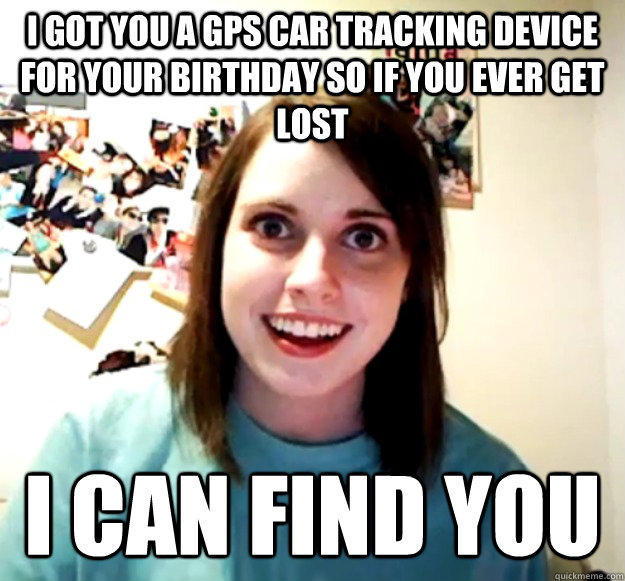 I got you a GPS car tracking device for your birthday so if you ever get lost I can find you  Overly Attached Girlfriend
