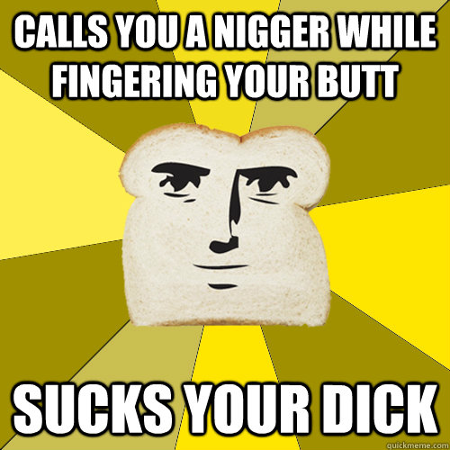 Calls you a nigger while fingering your butt Sucks your dick  Breadfriend