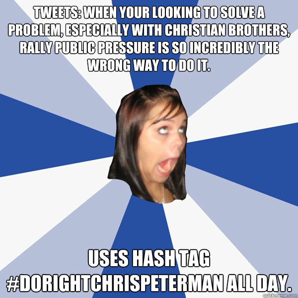 Tweets: When your looking to solve a problem, especially with Christian brothers, rally public pressure is so incredibly the wrong way to do it. Uses hash tag #dorightchrispeterman all day.  Annoying Facebook Girl