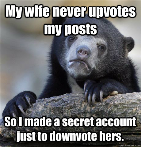 My wife never upvotes my posts So I made a secret account just to downvote hers.  Confession Bear