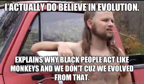 I actually do believe in evolution. Explains why black people act like monkeys and we don't cuz we evolved from that.  Almost Politically Correct Redneck