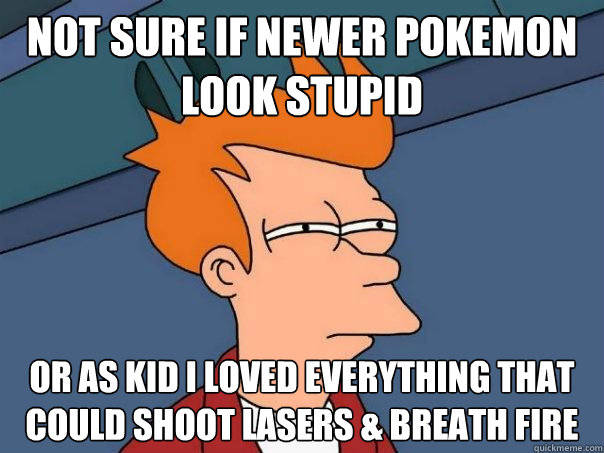 Not sure if newer pokemon look stupid Or as kid i loved everything that could shoot lasers & breath fire  Futurama Fry