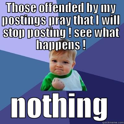 Those offended by my postings pray that I will stop posting ! see what happens ! - THOSE OFFENDED BY MY POSTINGS PRAY THAT I WILL STOP POSTING ! SEE WHAT HAPPENS ! NOTHING Success Kid