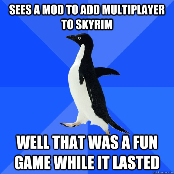 Sees a mod to add multiplayer to skyrim well that was a fun game while it lasted  Socially Awkward Penguin