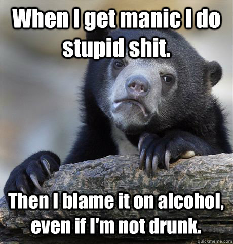 When I get manic I do stupid shit. Then I blame it on alcohol, even if I'm not drunk.  Confession Bear