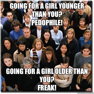 Going for a girl younger than you?
Pedophile! Going for a girl older than you?
Freak!  Scumbag Society