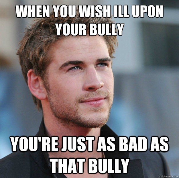 When you wish ill upon your bully  you're just as bad as that bully  Attractive Guy Girl Advice