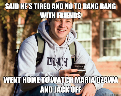 said he's tired and no to bang bang with friends went home to watch maria ozawa and jack off  College Freshman
